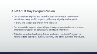A&R Adult Day ProgramVision
 Our vision is to expand at a rate that we can continue to serve our
participants very well in regards to therapy, dignity, and respect.
 Slow and steady expansion wins the race
 Our vision is to expand into multiple therapy rooms and accommodate
ample resources for all participants and team members
 This also includes developing future leaders in the Adult Program to
help facilitate activities, events, training, and other business endeavors.
 