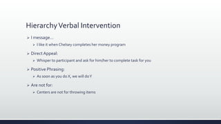HierarchyVerbal Intervention
 I message…
 I like it when Chelsey completes her money program
 Direct Appeal:
 Whisper to participant and ask for him/her to complete task for you
 Positive Phrasing:
 As soon as you do X, we will doY
 Are not for:
 Centers are not for throwing items
 