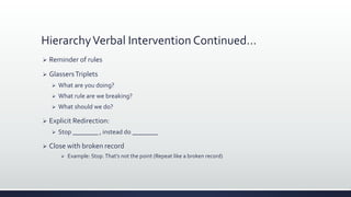 HierarchyVerbal Intervention Continued…
 Reminder of rules
 GlassersTriplets
 What are you doing?
 What rule are we breaking?
 What should we do?
 Explicit Redirection:
 Stop ________ , instead do ________
 Close with broken record
 Example: Stop.That’s not the point (Repeat like a broken record)
 