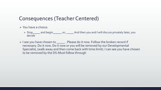 Consequences (Teacher Centered)
 You have a choice:
 Stop_____ and begin______ or; _____ And then you and I will discuss privately later, you
decide
 I see you have chosen to _____ . Please do it now. Follow the broken record if
necessary. Do it now. Do it now or you will be removed by our Developmental
Specialist, (walk away and then come back with time limit). I can see you have chosen
to be removed by the DS-Must follow through
 