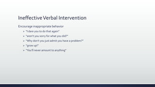 IneffectiveVerbal Intervention
Encourage inappropriate behavior
 “I dare you to do that again”
 “aren’t you sorry for what you did?”
 “Why don’t you just admit you have a problem?”
 “grow up!”
 “You’ll never amount to anything”
 