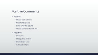 Positive Comments
 Positive:
 Please walk with me
 Nice hands please
 Sand is for the ground
 Please come inside with me
 Negative:
 Don’t run
 Stop pulling on that
 Don’t throw sand
 Get back in here
 