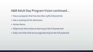 A&R Adult Day ProgramVision continued…
 Have a program that has less than 15% of downtime
 Has a waiting list for admission
 Action Items
 Objectives that enhance learning to the full potential
 Daily activities that encourage learning to the full potential
 