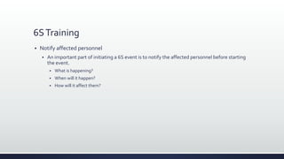 6STraining
 Notify affected personnel
 An important part of initiating a 6S event is to notify the affected personnel before starting
the event.
 What is happening?
 When will it happen?
 How will it affect them?
 