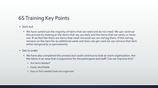 6STraining Key Points
 Sort out
 We have sorted out the majority of items that we need and do not need. We can continue
this process by looking at the items that we use daily and the items that we rarely or never
use. If we feel like there are items that need removed we can red tag them. If the red tag
remains on the item for an additional week and does not get used we can remove that item
either temporarily or permanently
 Set in order
 We have also completed this process but could continue to look at room organization. Are
the items in an area that is ergonomic for the participant and staff. Can we improve this?
 Are items labeled?
 Easily identifiable
 Easy to find needed tools and organized
 