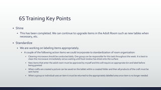 6STraining Key Points
 Shine
 This has been completed.We can continue to upgrade items in the Adult Room such as new tables when
necessary, etc.
 Standardize
 We are working on labeling items appropriately.
 A couple of the following action items we could incorporate to standardization of room organization:
 Cleaning microwave should be conducted daily. One group can be responsible for this task throughout the week. It is best to
clean the microwave immediately versus waiting until food residue has dried onto the surface
 New items that enter the adult room must be approved by myself and this will require an appropriate bin and label before
being granted
 When crafts are created a picture can be saved on the tablet within a created folder and then all products of the craft must be
sent home
 When a group or individual uses an item it must be returned to the appropriately labelled area once item is no longer needed
 
