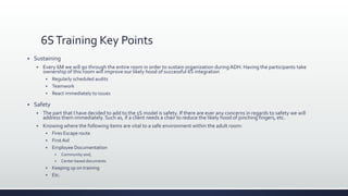 6STraining Key Points
 Sustaining
 Every 6M we will go through the entire room in order to sustain organization duringADH. Having the participants take
ownership of this room will improve our likely hood of successful 6S integration
 Regularly scheduled audits
 Teamwork
 React immediately to issues
 Safety
 The part that I have decided to add to the 5S model is safety. If there are ever any concerns in regards to safety we will
address them immediately. Such as, if a client needs a chair to reduce the likely hood of pinching fingers, etc.
 Knowing where the following items are vital to a safe environment within the adult room:
 Fires Escape route
 FirstAid
 Employee Documentation
 Community and;
 Center based documents
 Keeping up on training
 Etc.
 