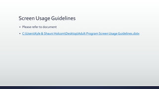 Screen Usage Guidelines
 Please refer to document
 C:UsersKyle & Shauni HolcomDesktopAdult Program Screen Usage Guidelines.dotx
 