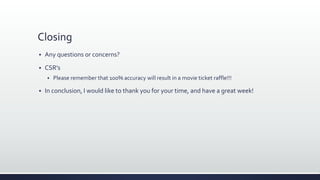 Closing
 Any questions or concerns?
 CSR’s
 Please remember that 100% accuracy will result in a movie ticket raffle!!!
 In conclusion, I would like to thank you for your time, and have a great week!
 