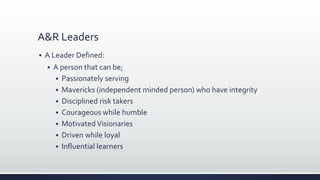 A&R Leaders
 A Leader Defined:
 A person that can be;
 Passionately serving
 Mavericks (independent minded person) who have integrity
 Disciplined risk takers
 Courageous while humble
 MotivatedVisionaries
 Driven while loyal
 Influential learners
 