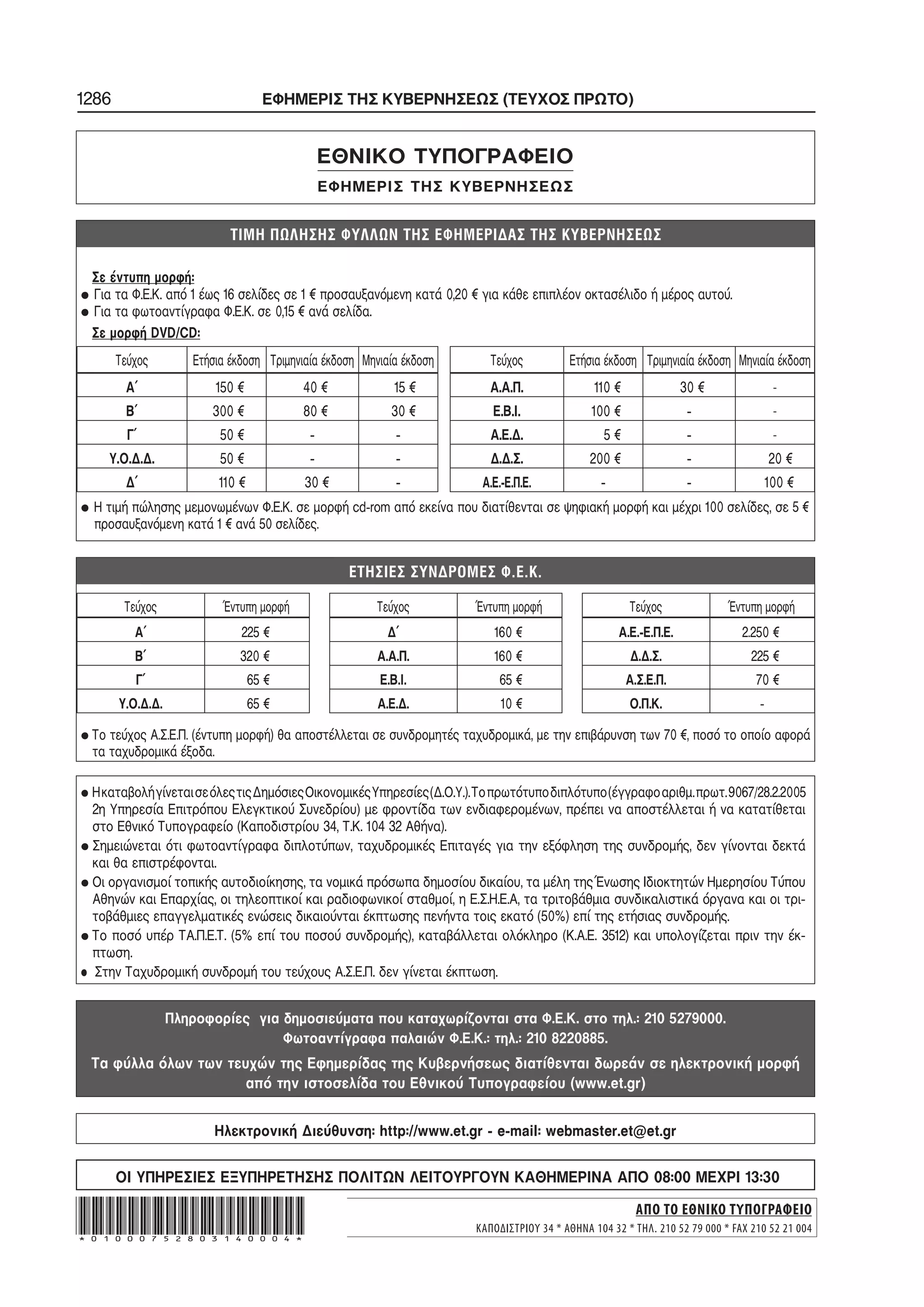 1286 ΕΦΗΜΕΡΙΣ ΤΗΣ ΚΥΒΕΡΝΗΣΕΩΣ (ΤΕΥΧΟΣ ΠΡΩΤΟ)
ΕΘΝΙΚΟ ΤΥΠΟΓΡΑΦΕΙΟ
ΕΦΗΜΕΡΙΣ ΤΗΣ ΚΥΒΕΡΝΗΣΕΩΣ
Σε έντυπη μορφή:
• Για τα Φ.Ε.Κ. από 1 έως 16 σελίδες σε 1 € προσαυξανόμενη κατά 0,20 € για κάθε επιπλέον οκτασέλιδο ή μέρος αυτού.
• Για τα φωτοαντίγραφα Φ.Ε.Κ. σε 0,15 € ανά σελίδα.
Σε μορφή DVD/CD:
Τεύχος Ετήσια έκδοση Τριμηνιαία έκδοση Μηνιαία έκδοση Τεύχος Ετήσια έκδοση Τριμηνιαία έκδοση Μηνιαία έκδοση
Α΄ 150 € 40 € 15 € Α.Α.Π. 110 € 30 € -
Β΄ 300 € 80 € 30 € Ε.Β.Ι. 100 € − -
Γ΄ 50 € − − Α.Ε.Δ. 5 € − -
Υ.Ο.Δ.Δ. 50 € − − Δ.Δ.Σ. 200 € − 20 €
Δ΄ 110 € 30 € − Α.Ε.−Ε.Π.Ε. − − 100 €
• Η τιμή πώλησης μεμονωμένων Φ.Ε.Κ. σε μορφή cd−rom από εκείνα που διατίθενται σε ψηφιακή μορφή και μέχρι 100 σελίδες, σε 5 €
προσαυξανόμενη κατά 1 € ανά 50 σελίδες.
. . .
Τεύχος Έντυπη μορφή
Α΄ 225 €
Β΄ 320 €
Γ΄ 65 €
Υ.Ο.Δ.Δ. 65 €
Τεύχος Έντυπη μορφή
Δ΄ 160 €
Α.Α.Π. 160 €
Ε.Β.Ι. 65 €
Α.Ε.Δ. 10 €
Τεύχος Έντυπη μορφή
Α.Ε.−Ε.Π.Ε. 2.250 €
Δ.Δ.Σ. 225 €
Α.Σ.Ε.Π. 70 €
Ο.Π.Κ. −
• Το τεύχος Α.Σ.Ε.Π. (έντυπη μορφή) θα αποστέλλεται σε συνδρομητές ταχυδρομικά, με την επιβάρυνση των 70 €, ποσό το οποίο αφορά
τα ταχυδρομικά έξοδα.
• ΗκαταβολήγίνεταισεόλεςτιςΔημόσιεςΟικονομικέςΥπηρεσίες(Δ.Ο.Υ.).Τοπρωτότυποδιπλότυπο(έγγραφοαριθμ.πρωτ.9067/28.2.2005
2η Υπηρεσία Επιτρόπου Ελεγκτικού Συνεδρίου) με φροντίδα των ενδιαφερομένων, πρέπει να αποστέλλεται ή να κατατίθεται
στο Εθνικό Τυπογραφείο (Καποδιστρίου 34, Τ.Κ. 104 32 Αθήνα).
• Σημειώνεται ότι φωτοαντίγραφα διπλοτύπων, ταχυδρομικές Επιταγές για την εξόφληση της συνδρομής, δεν γίνονται δεκτά
και θα επιστρέφονται.
• Οι οργανισμοί τοπικής αυτοδιοίκησης, τα νομικά πρόσωπα δημοσίου δικαίου, τα μέλη της Ένωσης Ιδιοκτητών Ημερησίου Τύπου
Αθηνών και Επαρχίας, οι τηλεοπτικοί και ραδιοφωνικοί σταθμοί, η Ε.Σ.Η.Ε.Α, τα τριτοβάθμια συνδικαλιστικά όργανα και οι τρι−
τοβάθμιες επαγγελματικές ενώσεις δικαιούνται έκπτωσης πενήντα τοις εκατό (50%) επί της ετήσιας συνδρομής.
• Το ποσό υπέρ ΤΑ.Π.Ε.Τ. (5% επί του ποσού συνδρομής), καταβάλλεται ολόκληρο (Κ.Α.Ε. 3512) και υπολογίζεται πριν την έκ−
πτωση.
• Στην Ταχυδρομική συνδρομή του τεύχους Α.Σ.Ε.Π. δεν γίνεται έκπτωση.
Πληροφορίες για δημοσιεύματα που καταχωρίζονται στα Φ.Ε.Κ. στο τηλ.: 210 5279000.
Φωτοαντίγραφα παλαιών Φ.Ε.Κ.: τηλ.: 210 8220885.
Τα φύλλα όλων των τευχών της Εφημερίδας της Κυβερνήσεως διατίθενται δωρεάν σε ηλεκτρονική μορφή
από την ιστοσελίδα του Εθνικού Τυπογραφείου (www.et.gr)
ΟΙ ΥΠΗΡΕΣΙΕΣ ΕΞΥΠΗΡΕΤΗΣΗΣ ΠΟΛΙΤΩΝ ΛΕΙΤΟΥΡΓΟΥΝ ΚΑΘΗΜΕΡΙΝΑ ΑΠΟ 08:00 ΜΕΧΡΙ 13:30
Hλεκτρονική Διεύθυνση: http://www.et.gr − e−mail: webmaster.et@et.gr
ΑΠΟ ΤΟ ΕΘΝΙΚΟ ΤΥΠΟΓΡΑΦΕΙΟ
ΚΑΠΟΔΙΣΤΡΙΟΥ 34 * ΑΘΗΝΑ 104 32 * ΤΗΛ. 210 52 79 000 * FAX 210 52 21 004*01000752803140004*
 