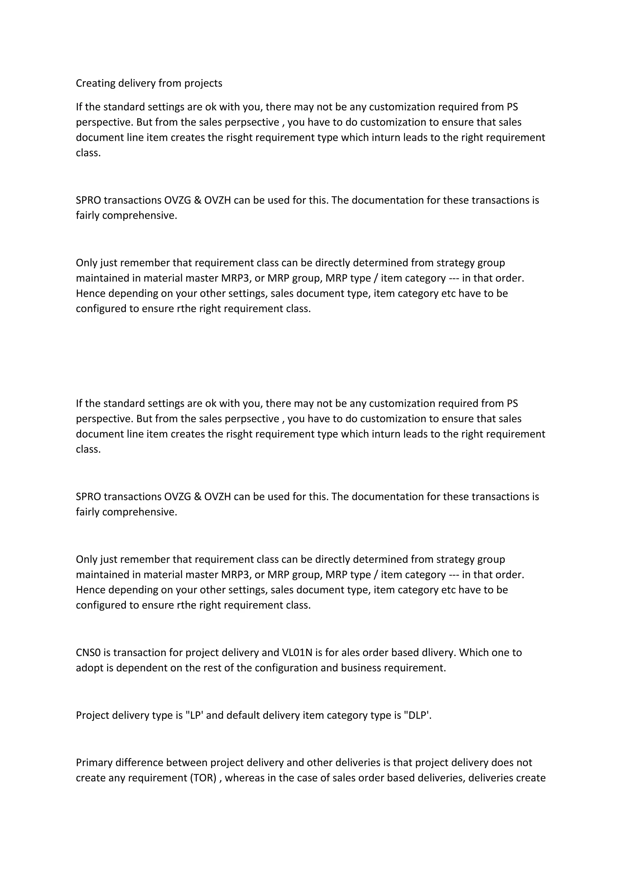 Creating delivery from projects
If the standard settings are ok with you, there may not be any customization required from PS
perspective. But from the sales perpsective , you have to do customization to ensure that sales
document line item creates the risght requirement type which inturn leads to the right requirement
class.
SPRO transactions OVZG & OVZH can be used for this. The documentation for these transactions is
fairly comprehensive.
Only just remember that requirement class can be directly determined from strategy group
maintained in material master MRP3, or MRP group, MRP type / item category --- in that order.
Hence depending on your other settings, sales document type, item category etc have to be
configured to ensure rthe right requirement class.
If the standard settings are ok with you, there may not be any customization required from PS
perspective. But from the sales perpsective , you have to do customization to ensure that sales
document line item creates the risght requirement type which inturn leads to the right requirement
class.
SPRO transactions OVZG & OVZH can be used for this. The documentation for these transactions is
fairly comprehensive.
Only just remember that requirement class can be directly determined from strategy group
maintained in material master MRP3, or MRP group, MRP type / item category --- in that order.
Hence depending on your other settings, sales document type, item category etc have to be
configured to ensure rthe right requirement class.
CNS0 is transaction for project delivery and VL01N is for ales order based dlivery. Which one to
adopt is dependent on the rest of the configuration and business requirement.
Project delivery type is "LP' and default delivery item category type is "DLP'.
Primary difference between project delivery and other deliveries is that project delivery does not
create any requirement (TOR) , whereas in the case of sales order based deliveries, deliveries create
 
