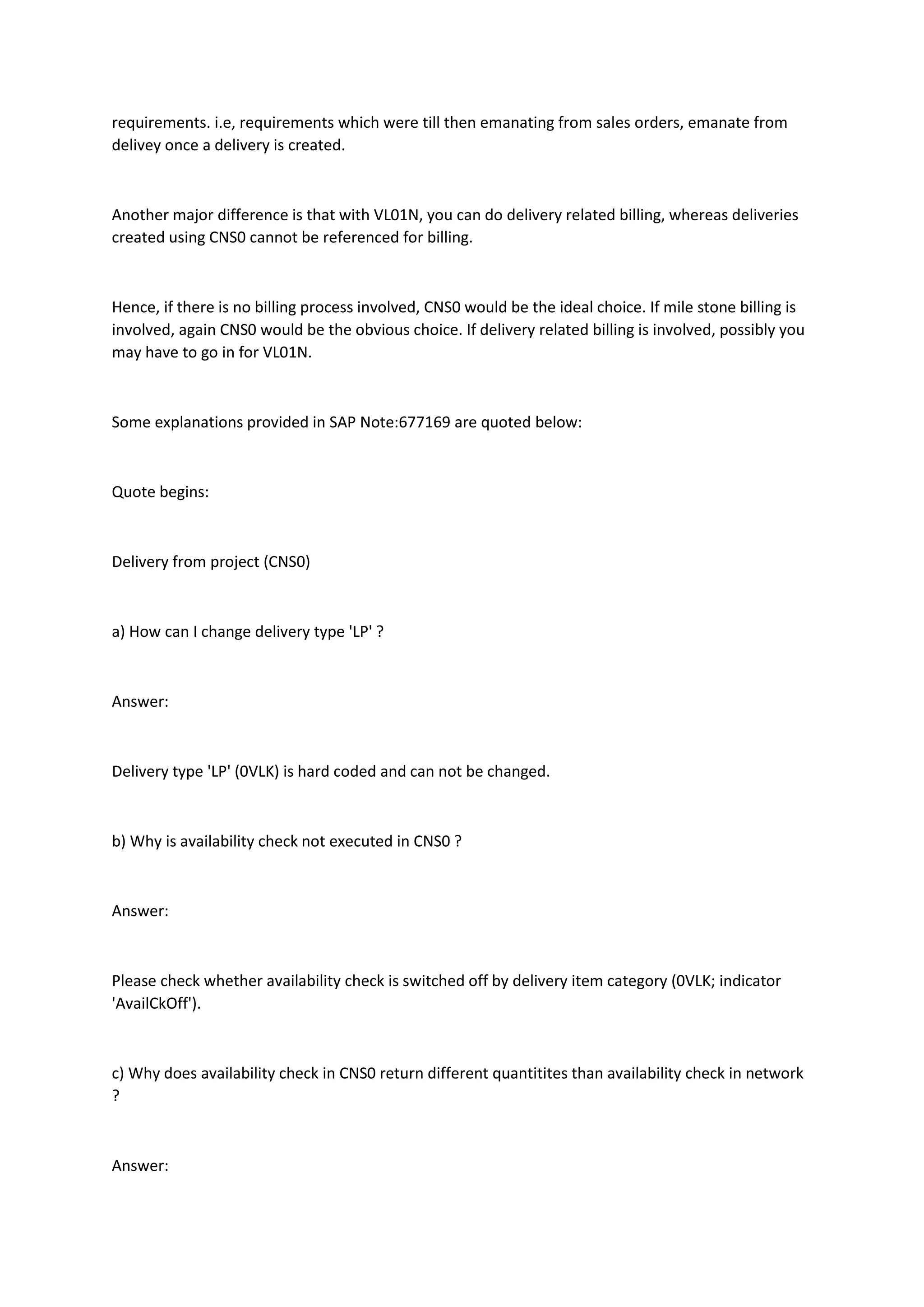 requirements. i.e, requirements which were till then emanating from sales orders, emanate from
delivey once a delivery is created.
Another major difference is that with VL01N, you can do delivery related billing, whereas deliveries
created using CNS0 cannot be referenced for billing.
Hence, if there is no billing process involved, CNS0 would be the ideal choice. If mile stone billing is
involved, again CNS0 would be the obvious choice. If delivery related billing is involved, possibly you
may have to go in for VL01N.
Some explanations provided in SAP Note:677169 are quoted below:
Quote begins:
Delivery from project (CNS0)
a) How can I change delivery type 'LP' ?
Answer:
Delivery type 'LP' (0VLK) is hard coded and can not be changed.
b) Why is availability check not executed in CNS0 ?
Answer:
Please check whether availability check is switched off by delivery item category (0VLK; indicator
'AvailCkOff').
c) Why does availability check in CNS0 return different quantitites than availability check in network
?
Answer:
 