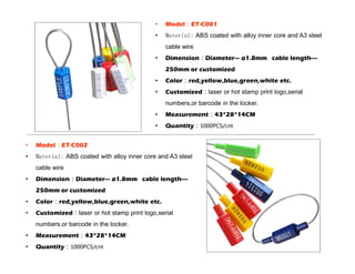 • Model：ET-C001
• Material: ABS coated with alloy inner core and A3 steel
cable wire
• Dimension：Diameter--- ø1.8mm cable length----
250mm or customized
• Color：red,yellow,blue,green,white etc.
• Customized：laser or hot stamp print logo,serial
numbers,or barcode in the locker.
• Measurement：43*28*14CM
• Quantity：1000PCS/cnt
• Model：ET-C002
• Material: ABS coated with alloy inner core and A3 steel
cable wire
• Dimension：Diameter--- ø1.8mm cable length----
250mm or customized
• Color：red,yellow,blue,green,white etc.
• Customized：laser or hot stamp print logo,serial
numbers,or barcode in the locker.
• Measurement：43*28*14CM
• Quantity：1000PCS/cnt
 