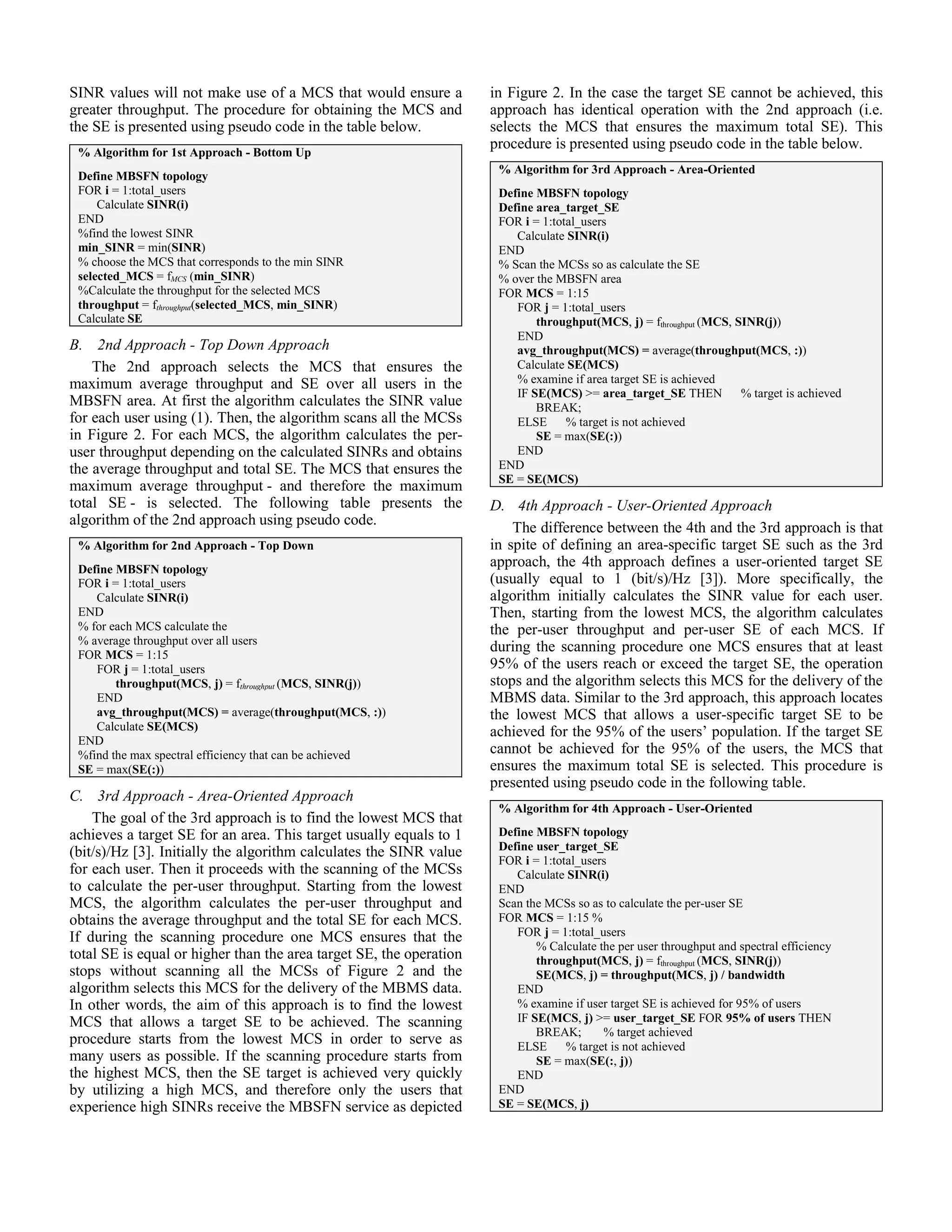 SINR values will not make use of a MCS that would ensure a           in Figure 2. In the case the target SE cannot be achieved, this
greater throughput. The procedure for obtaining the MCS and          approach has identical operation with the 2nd approach (i.e.
the SE is presented using pseudo code in the table below.            selects the MCS that ensures the maximum total SE). This
                                                                     procedure is presented using pseudo code in the table below.
 % Algorithm for 1st Approach - Bottom Up
                                                                      % Algorithm for 3rd Approach - Area-Oriented
 Define MBSFN topology
 FOR i = 1:total_users                                                Define MBSFN topology
     Calculate SINR(i)                                                Define area_target_SE
 END                                                                  FOR i = 1:total_users
 %find the lowest SINR                                                   Calculate SINR(i)
 min_SINR = min(SINR)                                                 END
 % choose the MCS that corresponds to the min SINR                    % Scan the MCSs so as calculate the SE
 selected_MCS = fMCS (min_SINR)                                       % over the MBSFN area
 %Calculate the throughput for the selected MCS                       FOR MCS = 1:15
 throughput = fthroughput(selected_MCS, min_SINR)                        FOR j = 1:total_users
 Calculate SE                                                                throughput(MCS, j) = fthroughput (MCS, SINR(j))
                                                                         END
B. 2nd Approach - Top Down Approach                                      avg_throughput(MCS) = average(throughput(MCS, :))
    The 2nd approach selects the MCS that ensures the                    Calculate SE(MCS)
maximum average throughput and SE over all users in the                  % examine if area target SE is achieved
                                                                         IF SE(MCS) >= area_target_SE THEN           % target is achieved
MBSFN area. At first the algorithm calculates the SINR value                 BREAK;
for each user using (1). Then, the algorithm scans all the MCSs          ELSE      % target is not achieved
in Figure 2. For each MCS, the algorithm calculates the per-                 SE = max(SE(:))
user throughput depending on the calculated SINRs and obtains            END
the average throughput and total SE. The MCS that ensures the         END
                                                                      SE = SE(MCS)
maximum average throughput - and therefore the maximum
total SE - is selected. The following table presents the             D. 4th Approach - User-Oriented Approach
algorithm of the 2nd approach using pseudo code.
                                                                         The difference between the 4th and the 3rd approach is that
 % Algorithm for 2nd Approach - Top Down                             in spite of defining an area-specific target SE such as the 3rd
 Define MBSFN topology
                                                                     approach, the 4th approach defines a user-oriented target SE
 FOR i = 1:total_users                                               (usually equal to 1 (bit/s)/Hz [3]). More specifically, the
    Calculate SINR(i)                                                algorithm initially calculates the SINR value for each user.
 END                                                                 Then, starting from the lowest MCS, the algorithm calculates
 % for each MCS calculate the                                        the per-user throughput and per-user SE of each MCS. If
 % average throughput over all users
 FOR MCS = 1:15
                                                                     during the scanning procedure one MCS ensures that at least
    FOR j = 1:total_users                                            95% of the users reach or exceed the target SE, the operation
        throughput(MCS, j) = fthroughput (MCS, SINR(j))              stops and the algorithm selects this MCS for the delivery of the
    END                                                              MBMS data. Similar to the 3rd approach, this approach locates
    avg_throughput(MCS) = average(throughput(MCS, :))                the lowest MCS that allows a user-specific target SE to be
    Calculate SE(MCS)                                                achieved for the 95% of the users’ population. If the target SE
 END
 %find the max spectral efficiency that can be achieved              cannot be achieved for the 95% of the users, the MCS that
 SE = max(SE(:))                                                     ensures the maximum total SE is selected. This procedure is
                                                                     presented using pseudo code in the following table.
C. 3rd Approach - Area-Oriented Approach
                                                                      % Algorithm for 4th Approach - User-Oriented
    The goal of the 3rd approach is to find the lowest MCS that
achieves a target SE for an area. This target usually equals to 1     Define MBSFN topology
(bit/s)/Hz [3]. Initially the algorithm calculates the SINR value     Define user_target_SE
                                                                      FOR i = 1:total_users
for each user. Then it proceeds with the scanning of the MCSs            Calculate SINR(i)
to calculate the per-user throughput. Starting from the lowest        END
MCS, the algorithm calculates the per-user throughput and             Scan the MCSs so as to calculate the per-user SE
obtains the average throughput and the total SE for each MCS.         FOR MCS = 1:15 %
If during the scanning procedure one MCS ensures that the                FOR j = 1:total_users
                                                                             % Calculate the per user throughput and spectral efficiency
total SE is equal or higher than the area target SE, the operation           throughput(MCS, j) = fthroughput (MCS, SINR(j))
stops without scanning all the MCSs of Figure 2 and the                      SE(MCS, j) = throughput(MCS, j) / bandwidth
algorithm selects this MCS for the delivery of the MBMS data.            END
In other words, the aim of this approach is to find the lowest           % examine if user target SE is achieved for 95% of users
MCS that allows a target SE to be achieved. The scanning                 IF SE(MCS, j) >= user_target_SE FOR 95% of users THEN
                                                                             BREAK;       % target achieved
procedure starts from the lowest MCS in order to serve as                ELSE      % target is not achieved
many users as possible. If the scanning procedure starts from                SE = max(SE(:, j))
the highest MCS, then the SE target is achieved very quickly             END
by utilizing a high MCS, and therefore only the users that            END
experience high SINRs receive the MBSFN service as depicted           SE = SE(MCS, j)
 