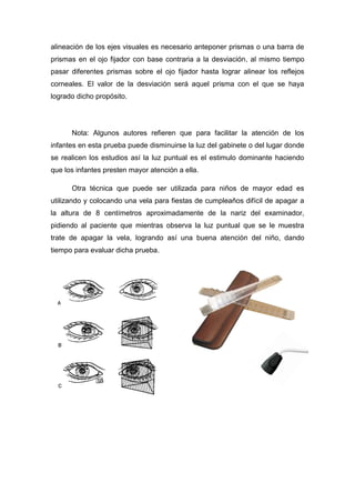 alineación de los ejes visuales es necesario anteponer prismas o una barra de
prismas en el ojo fijador con base contraria a la desviación, al mismo tiempo
pasar diferentes prismas sobre el ojo fijador hasta lograr alinear los reflejos
corneales. El valor de la desviación será aquel prisma con el que se haya
logrado dicho propósito.
Nota: Algunos autores refieren que para facilitar la atención de los
infantes en esta prueba puede disminuirse la luz del gabinete o del lugar donde
se realicen los estudios así la luz puntual es el estimulo dominante haciendo
que los infantes presten mayor atención a ella.
Otra técnica que puede ser utilizada para niños de mayor edad es
utilizando y colocando una vela para fiestas de cumpleaños difícil de apagar a
la altura de 8 centímetros aproximadamente de la nariz del examinador,
pidiendo al paciente que mientras observa la luz puntual que se le muestra
trate de apagar la vela, logrando así una buena atención del niño, dando
tiempo para evaluar dicha prueba.
 
