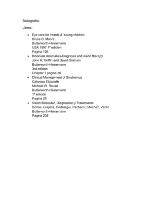 Bibliografía:
Libros:
 Eye care for infants & Young children
Bruce D. Moore
Butterworth-Heinemann
USA 1997 1ª edición
Pagina 126
 Binocular Anomalies-Diagnosis and visión therapy
John R. Griffin and David Grisham
Butterworth-Heinemann
3rd edición
Chapter 1 pagina 36
 Clinical Manegement of Strabismus
Caloroso Elizabeth
Michael W. Rouse
Butterworth-Heinemann
1ª edición
Pagina 28
 Visión Binocular, Diagnostico y Tratamiento
Borras, Gispets, Ondategui, Pacheco, Sánchez, Varan
Butterworth-Heinemann
Pagina 205
 