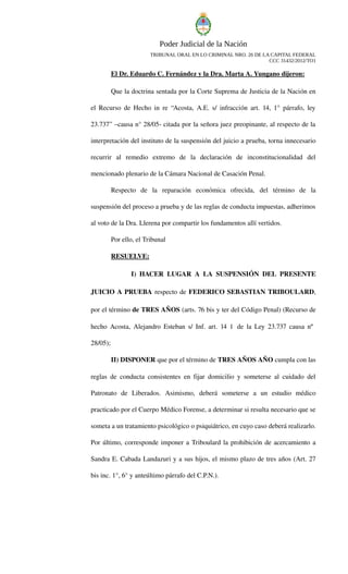 Poder Judicial de la Nación 
TRIBUNAL ORAL EN LO CRIMINAL NRO. 26 DE LA CAPITAL FEDERAL 
CCC 31432/2012/TO1 
El Dr. Eduardo C. Fernández y la Dra. Marta A. Yungano dijeron: 
Que la doctrina sentada por la Corte Suprema de Justicia de la Nación en el Recurso de Hecho in re “Acosta, A.E. s/ infracción art. 14, 1° párrafo, ley 23.737” –causa n° 28/05citada por la señora juez preopinante, al respecto de la interpretación del instituto de la suspensión del juicio a prueba, torna innecesario recurrir al remedio extremo de la declaración de inconstitucionalidad del mencionado plenario de la Cámara Nacional de Casación Penal. 
Respecto de la reparación económica ofrecida, del término de la suspensión del proceso a prueba y de las reglas de conducta impuestas, adherimos al voto de la Dra. Llerena por compartir los fundamentos allí vertidos. 
Por ello, el Tribunal 
RESUELVE: 
I) HACER LUGAR A LA SUSPENSIÓN DEL PRESENTE JUICIO A PRUEBA respecto de FEDERICO SEBASTIAN TRIBOULARD, por el término de TRES AÑOS (arts. 76 bis y ter del Código Penal) (Recurso de hecho Acosta, Alejandro Esteban s/ Inf. art. 14 1° de la Ley 23.737 causa nº 28/05); 
II) DISPONER que por el término de TRES AÑOS AÑO cumpla con las reglas de conducta consistentes en fijar domicilio y someterse al cuidado del Patronato de Liberados. Asimismo, deberá someterse a un estudio médico practicado por el Cuerpo Médico Forense, a determinar si resulta necesario que se someta a un tratamiento psicológico o psiquiátrico, en cuyo caso deberá realizarlo. Por último, corresponde imponer a Triboulard la prohibición de acercamiento a Sandra E. Cabada Landazuri y a sus hijos, el mismo plazo de tres años (Art. 27 bis inc. 1°, 6° y anteúltimo párrafo del C.P.N.).  