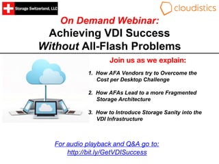On Demand Webinar:
Achieving VDI Success
Without All-Flash Problems
Join us as we explain:
1. How AFA Vendors try to Overcome the
Cost per Desktop Challenge
2. How AFAs Lead to a more Fragmented
Storage Architecture
3. How to Introduce Storage Sanity into the
VDI Infrastructure
For audio playback and Q&A go to:
http://bit.ly/GetVDISuccess
 