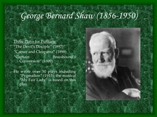 George Bernard Shaw (1856-1950)
Three Plays for Puritans:
“The Devil’s Disciple” (1897)
“Caesar and Cleopatra” (1898)
“Captain Brassbound’s
Conversion” (1899)
He wrote over 50 plays including
“Pygmalion” (1913); the musical
“My Fair Lady” is based on this
play.
 