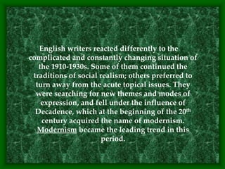 English writers reacted differently to the
complicated and constantly changing situation of
the 1910-1930s. Some of them continued the
traditions of social realism; others preferred to
turn away from the acute topical issues. They
were searching for new themes and modes of
expression, and fell under the influence of
Decadence, which at the beginning of the 20th
century acquired the name of modernism.
Modernism became the leading trend in this
period.
 