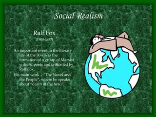 Social Realism
Ralf Fox
(1900-1937)
An important event in the literary
life of the 30-s was the
formation of a group of Marxist
writers, poets and critics led by
Ralf Fox.
His main work – “The Novel and
the People”, where he speaks
about “death of the hero”.
 