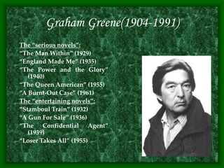 Graham Greene(1904-1991)
The “serious novels”:
“The Man Within” (1929)
“England Made Me” (1935)
“The Power and the Glory”
(1940)
“The Queen American” (1955)
“A Burnt-Out Case” (1961)
The “entertaining novels”:
“Stamboul Train” (1932)
“A Gun For Sale” (1936)
“The Confidential Agent”
(1939)
“Loser Takes All” (1955)
 