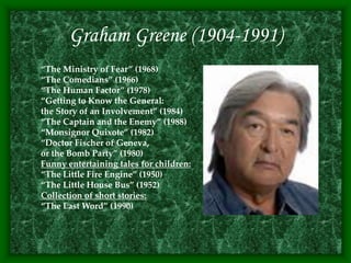 Graham Greene (1904-1991)
“The Ministry of Fear” (1968)
“The Comedians” (1966)
“The Human Factor” (1978)
“Getting to Know the General:
the Story of an Involvement” (1984)
“The Captain and the Enemy” (1988)
“Monsignor Quixote” (1982)
“Doctor Fischer of Geneva,
or the Bomb Party” (1980)
Funny entertaining tales for children:
“The Little Fire Engine” (1950)
“The Little House Bus” (1952)
Collection of short stories:
“The Last Word” (1990)
 