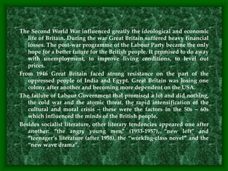 The Second World War influenced greatly the ideological and economic
life of Britain. During the war Great Britain suffered heavy financial
losses. The post-war programme of the Labour Party became the only
hope for a better future for the British people. It promised to do away
with unemployment, to improve living conditions, to level out
prices.
From 1946 Great Britain faced strong resistance on the part of the
oppressed people of India and Egypt. Great Britain was losing one
colony after another and becoming more dependent on the USA.
The failure of Labour Government that promised a lot and did nothing,
the cold war and the atomic threat, the rapid intensification of the
cultural and moral crisis – these were the factors in the 50s – 60s
which influenced the minds of the British people.
Besides socialist literature, other literary tendencies appeared one after
another: “the angry young men” (1953-1957), “new left” and
“teenager’s literature (after 1958), the “working-class novel” and the
“new wave drama”.
 
