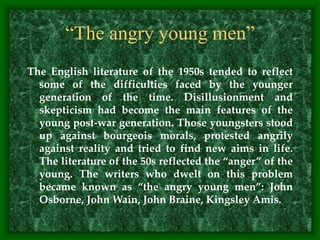 The English literature of the 1950s tended to reflect
some of the difficulties faced by the younger
generation of the time. Disillusionment and
skepticism had become the main features of the
young post-war generation. Those youngsters stood
up against bourgeois morals, protested angrily
against reality and tried to find new aims in life.
The literature of the 50s reflected the “anger” of the
young. The writers who dwelt on this problem
became known as “the angry young men”: John
Osborne, John Wain, John Braine, Kingsley Amis.
“The angry young men”
 
