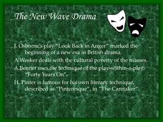 The New Wave Drama
J. Osborne’s play “Look Back in Anger” marked the
beginning of a new era in British drama.
A.Wesker deals with the cultural poverty of the masses.
A.Bennet uses the technique of the play-within-a-play:
“Forty Years On”.
H. Pinter is famous for his own literary technique,
described as “Pinteresque”, in “The Caretaker”.
 