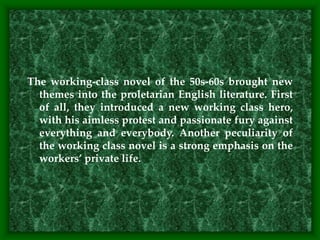 The working-class novel of the 50s-60s brought new
themes into the proletarian English literature. First
of all, they introduced a new working class hero,
with his aimless protest and passionate fury against
everything and everybody. Another peculiarity of
the working class novel is a strong emphasis on the
workers’ private life.
 