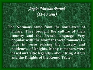 Anglo-Norman Period
(11-13 cent)
The Normans came from the north-west of
France. They brought the culture of their
country and the French language. Very
popular with the Normans were romances –
tales in verse praising the bravery and
nobleness of knights. Many romances were
based on Celtic legends – about King Arthur
and the Knights of the Round Table.
 