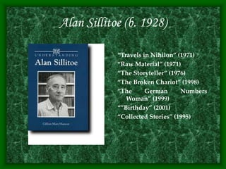 Alan Sillitoe (b. 1928)
“Travels in Nihilon” (1971)
“Raw Material” (1971)
“The Storyteller” (1976)
“The Broken Chariot” (1998)
“The German Numbers
Woman” (1999)
“”Birthday” (2001)
“Collected Stories” (1995)
 