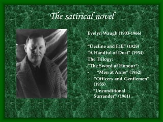 The satirical novel
Evelyn Waugh (1903-1966)
“Decline and Fall” (1928)
“A Handful of Dust” (1934)
The Trilogy:
“The Sword of Honour”:
- “Men at Arms” (1952)
- “Officers and Gentlemen”
(1955)
“Unconditional
Surrender” (1961)
 