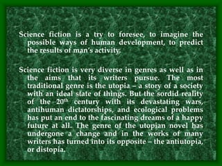 Science fiction is a try to foresee, to imagine the
possible ways of human development, to predict
the results of man’s activity.
Science fiction is very diverse in genres as well as in
the aims that its writers pursue. The most
traditional genre is the utopia – a story of a society
with an ideal state of things. But the sordid reality
of the 20th century with its devastating wars,
antihuman dictatorships, and ecological problems
has put an end to the fascinating dreams of a happy
future at all. The genre of the utopian novel has
undergone a change and in the works of many
writers has turned into its opposite – the antiutopia,
or distopia.
 
