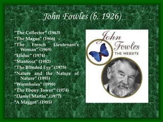 John Fowles (b. 1926)
“The Collector” (1963)
“The Magus” (1966)
“The French Lieutenant’s
Woman” (1969)
“Eliduc” (1974)
“Mantissa” (1982)
“The Blinded Eye” (1975)
“Nature and the Nature of
Nature” (1995)
“Wormholes” (1998)
“The Ebony Tower” (1974)
“Daniel Martin” (1977)
“A Maggot” (1985)
 