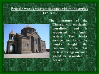 The literature of the
Church was scholastic,
moralistic, and it
supported the feudal
system. The books
written in Latin by
monks taught the
common people that
their sufferings on earth
would be rewarded in
heaven.
Prosaic works started to appear in monasteries
(13th cent)
 