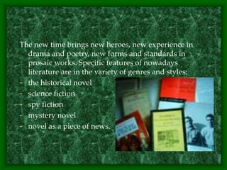 The new time brings new heroes, new experience in
drama and poetry, new forms and standards in
prosaic works. Specific features of nowadays
literature are in the variety of genres and styles:
- the historical novel
- science fiction
- spy fiction
- mystery novel
- novel as a piece of news.
 
