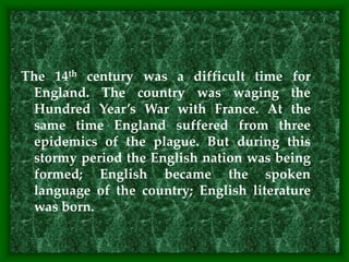 The 14th century was a difficult time for
England. The country was waging the
Hundred Year’s War with France. At the
same time England suffered from three
epidemics of the plague. But during this
stormy period the English nation was being
formed; English became the spoken
language of the country; English literature
was born.
 