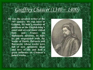 Geoffrey Chaucer (1340 – 1400)
He was the greatest writer of the
14th century. He was born in
London. He held a number of
positions at the English king’s
court and several times visited
Italy and France on
diplomatic missions. In Italy
he got acquainted with the
works of Dante, Petrarch and
Boccaccio, whose works were
full of new optimistic ideas
and love of life and had a
great influence on Chaucer’s
future works.
 