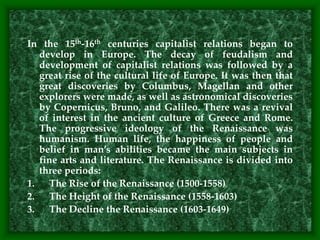 In the 15th-16th centuries capitalist relations began to
develop in Europe. The decay of feudalism and
development of capitalist relations was followed by a
great rise of the cultural life of Europe. It was then that
great discoveries by Columbus, Magellan and other
explorers were made, as well as astronomical discoveries
by Copernicus, Bruno, and Galileo. There was a revival
of interest in the ancient culture of Greece and Rome.
The progressive ideology of the Renaissance was
humanism. Human life, the happiness of people and
belief in man’s abilities became the main subjects in
fine arts and literature. The Renaissance is divided into
three periods:
1. The Rise of the Renaissance (1500-1558)
2. The Height of the Renaissance (1558-1603)
3. The Decline the Renaissance (1603-1649)
 