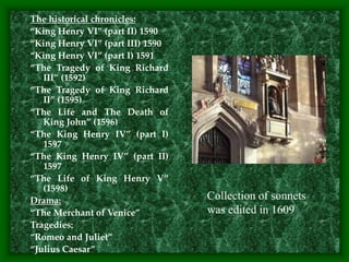The historical chronicles:
“King Henry VI” (part II) 1590
“King Henry VI” (part III) 1590
“King Henry VI” (part I) 1591
“The Tragedy of King Richard
III” (1592)
“The Tragedy of King Richard
II” (1595)
“The Life and The Death of
King John” (1596)
“The King Henry IV” (part I)
1597
“The King Henry IV” (part II)
1597
“The Life of King Henry V”
(1598)
Drama:
“The Merchant of Venice”
Tragedies:
“Romeo and Juliet”
“Julius Caesar”
Collection of sonnets
was edited in 1609
 