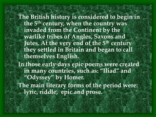 The British history is considered to begin in
the 5th century, when the country was
invaded from the Continent by the
warlike tribes of Angles, Saxons and
Jutes. At the very end of the 5th century
they settled in Britain and began to call
themselves English.
In those early days epic poems were created
in many countries, such as: “Iliad” and
“Odyssey” by Homer.
The main literary forms of the period were:
lyric, riddle, epic and prose.
 