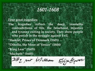 1601-1608
Four great tragedies:
The tragedies reflect the deep, insoluble
contradictions of life, the falsehood, injustice
and tyranny exiting in society. They show people
who perish in the struggle against Evil.
“Hamlet, Prince of Denmark (1601)
“Othello, the Moor of Venice” (1604)
“King Lear” (1605)
“Macbeth” (1605)
 