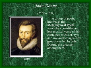 John Donne
(1572 –1631)
A group of poets,
known as the
Metaphysical Poets,
wrote less beautiful and
less musical verse which
contained tricks of style
and unusual images. The
group was led by John
Donne, the greatest
among them.
Poetry
 