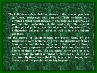 The Enlighteners defended the interests of the common people –
craftsmen, tradesmen and peasants. Their criticism was
directed against social inequality and religious hypocrisy as
well as the immorality of the aristocracy. The central
philosophical problem was that of man and his nature. The
Enlighteners believed in reason as well as in man’s inborn
goodness.
In the period of Enlightenment the poetic forms of the
Renaissance were replaced by prose. The didactic novel was
born and became the leading genre of the period. Ordinary
people, mostly representatives of the middle class, became the
heroes of these novels. The characters, either good or bad,
were accordingly, either rewarded or punished at the end of
the novel. By these means the Enlighteners hoped to improve
the morals of the people and society in general.
 