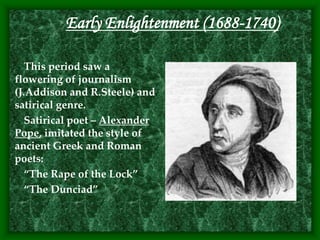 Early Enlightenment (1688-1740)
This period saw a
flowering of journalism
(J.Addison and R.Steele) and
satirical genre.
Satirical poet – Alexander
Pope, imitated the style of
ancient Greek and Roman
poets:
“The Rape of the Lock”
“The Dunciad”
 