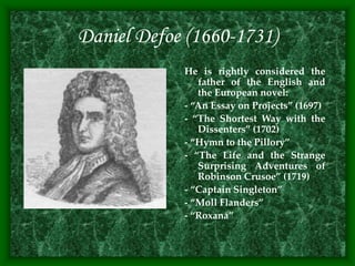 Daniel Defoe (1660-1731)
He is rightly considered the
father of the English and
the European novel:
- “An Essay on Projects” (1697)
- “The Shortest Way with the
Dissenters” (1702)
- “Hymn to the Pillory”
- “The Life and the Strange
Surprising Adventures of
Robinson Crusoe” (1719)
- “Captain Singleton”
- “Moll Flanders”
- “Roxana”
 