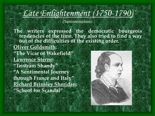 Late Enlightenment (1750-1790)
(Sentimentalism)
The writers expressed the democratic bourgeois
tendencies of the time. They also tried to find a way
out of the difficulties of the existing order.
Oliver Goldsmith:
“The Vicar of Wakefield”
Lawrence Sterne:
“Tristram Shandy”
“A Sentimental Journey
through France and Italy”
Richard Brinsley Sheridan:
“School for Scandal”
 